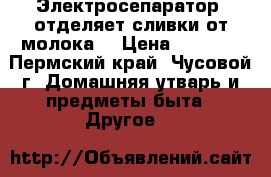 Электросепаратор  отделяет сливки от молока  › Цена ­ 3 500 - Пермский край, Чусовой г. Домашняя утварь и предметы быта » Другое   